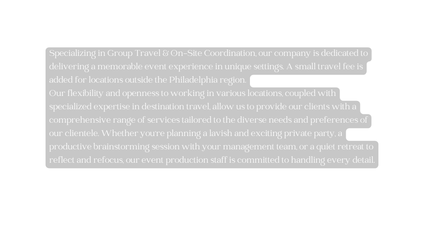 Specializing in Group Travel On Site Coordination our company is dedicated to delivering a memorable event experience in unique settings A small travel fee is added for locations outside the Philadelphia region Our flexibility and openness to working in various locations coupled with specialized expertise in destination travel allow us to provide our clients with a comprehensive range of services tailored to the diverse needs and preferences of our clientele Whether you re planning a lavish and exciting private party a productive brainstorming session with your management team or a quiet retreat to reflect and refocus our event production staff is committed to handling every detail