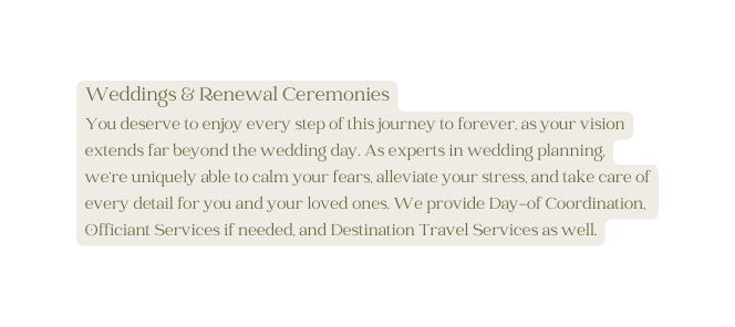 Weddings Renewal Ceremonies You deserve to enjoy every step of this journey to forever as your vision extends far beyond the wedding day As experts in wedding planning we re uniquely able to calm your fears alleviate your stress and take care of every detail for you and your loved ones We provide Day of Coordination Officiant Services if needed and Destination Travel Services as well